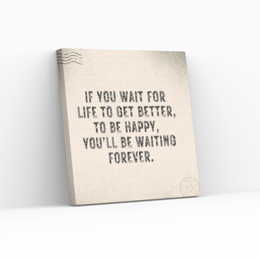 If you wait for life to get better, to be happy, you’ll be waiting forever.